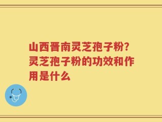 山西晋南灵芝孢子粉？灵芝孢子粉的功效和作用是什么