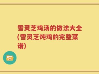 雪灵芝鸡汤的做法大全(雪灵芝炖鸡的完整菜谱)