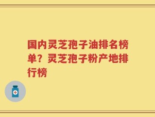 国内灵芝孢子油排名榜单？灵芝孢子粉产地排行榜