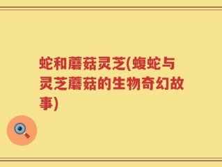 蛇和蘑菇灵芝(蝮蛇与灵芝蘑菇的生物奇幻故事)