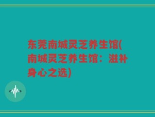 东莞南城灵芝养生馆(南城灵芝养生馆：滋补身心之选)
