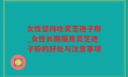 女性坚持吃灵芝孢子粉_女性长期服用灵芝孢子粉的好处与注意事项