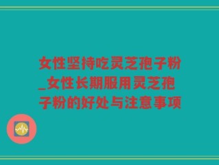 女性坚持吃灵芝孢子粉_女性长期服用灵芝孢子粉的好处与注意事项