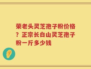荣老头灵芝孢子粉价格？正宗长白山灵芝孢子粉一斤多少钱