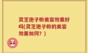 灵芝孢子粉美容效果好吗(灵芝孢子粉的美容效果如何？)