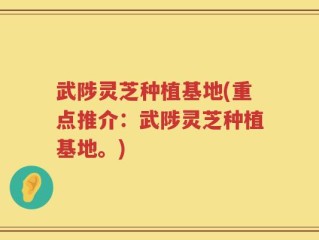 武陟灵芝种植基地(重点推介：武陟灵芝种植基地。)