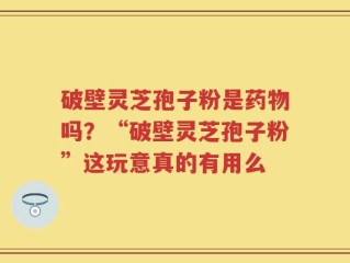 破壁灵芝孢子粉是药物吗？“破壁灵芝孢子粉”这玩意真的有用么