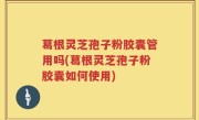 葛根灵芝孢子粉胶囊管用吗(葛根灵芝孢子粉胶囊如何使用)