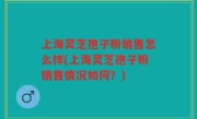 上海灵芝孢子粉销售怎么样(上海灵芝孢子粉销售情况如何？)