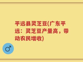 平远县灵芝豆(广东平远：灵芝豆产量高，带动农民增收)
