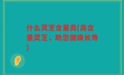 什么灵芝含量高(高含量灵芝，助您健康长寿)