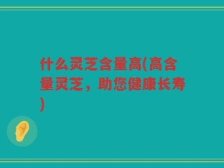 什么灵芝含量高(高含量灵芝，助您健康长寿)