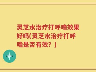 灵芝水治疗打呼噜效果好吗(灵芝水治疗打呼噜是否有效？)