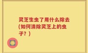 灵芝生虫了用什么除去(如何清除灵芝上的虫子？)