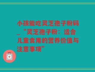 小孩能吃灵芝孢子粉码_“灵芝孢子粉：适合儿童食用的营养价值与注意事项”