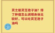 灵之屋灵芝孢子油？得了肿瘤怎么调理身体比较好，可以吃灵芝孢子油吗