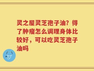 灵之屋灵芝孢子油？得了肿瘤怎么调理身体比较好，可以吃灵芝孢子油吗