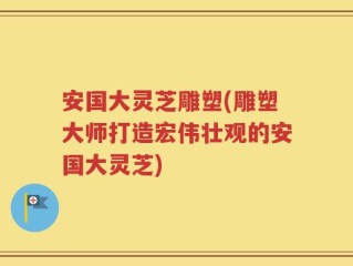 安国大灵芝雕塑(雕塑大师打造宏伟壮观的安国大灵芝)