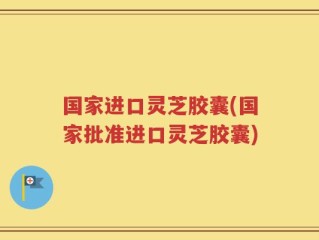 国家进口灵芝胶囊(国家批准进口灵芝胶囊)
