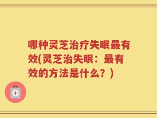 哪种灵芝治疗失眠最有效(灵芝治失眠：最有效的方法是什么？)