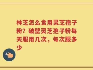 林芝怎么食用灵芝孢子粉？破壁灵芝孢子粉每天服用几次，每次服多少