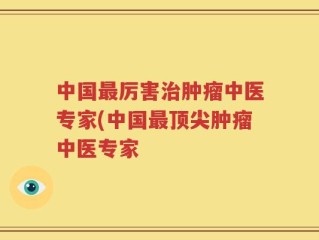 中国最厉害治肿瘤中医专家(中国最顶尖肿瘤中医专家
