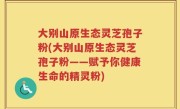 大别山原生态灵芝孢子粉(大别山原生态灵芝孢子粉——赋予你健康生命的精灵粉)