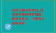 吃灵芝孢子粉功效_灵芝孢子粉的神奇功效：提升免疫力、抗疲劳与延缓衰老