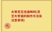 大枣灵芝泡酒喝吗(灵芝大枣酒的制作方法及注意事项)