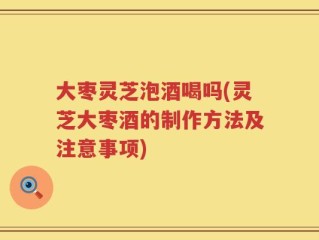 大枣灵芝泡酒喝吗(灵芝大枣酒的制作方法及注意事项)