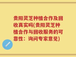 贵阳灵芝种植合作及回收真实吗(贵阳灵芝种植合作与回收服务的可靠性：询问专家意见)