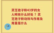 灵芝孢子粉43岁的女人喝有什么好处 ？灵芝孢子粉功效与作用及用量是什么
