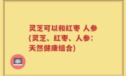 灵芝可以和红枣 人参(灵芝、红枣、人参：天然健康组合)