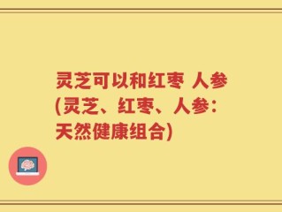 灵芝可以和红枣 人参(灵芝、红枣、人参：天然健康组合)