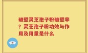 破壁灵芝孢子粉破壁率？灵芝孢子粉功效与作用及用量是什么