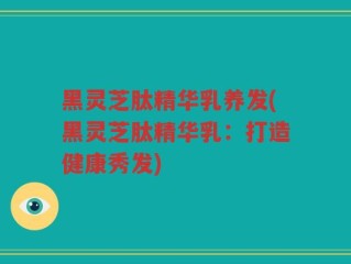 黑灵芝肽精华乳养发(黑灵芝肽精华乳：打造健康秀发)