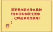 灵芝煮水配点什么比较好(如何配制灵芝煮水，让喝起来更加美味？)
