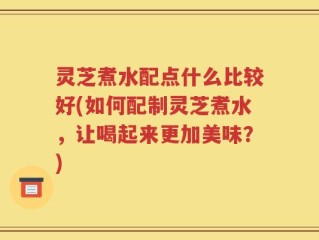 灵芝煮水配点什么比较好(如何配制灵芝煮水，让喝起来更加美味？)