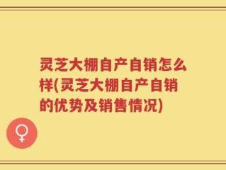 灵芝大棚自产自销怎么样(灵芝大棚自产自销的优势及销售情况)