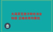 大晟灵芝孢子粉吃法全知道 正确食用效果佳