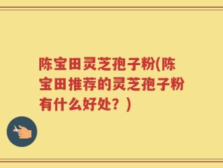 陈宝田灵芝孢子粉(陈宝田推荐的灵芝孢子粉有什么好处？)