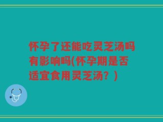 怀孕了还能吃灵芝汤吗有影响吗(怀孕期是否适宜食用灵芝汤？)
