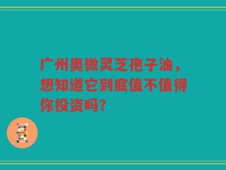 广州奥微灵芝孢子油，想知道它到底值不值得你投资吗？