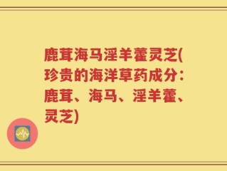 鹿茸海马淫羊藿灵芝(珍贵的海洋草药成分：鹿茸、海马、淫羊藿、灵芝)