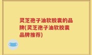 灵芝孢子油软胶囊的品牌(灵芝孢子油软胶囊品牌推荐)