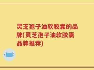灵芝孢子油软胶囊的品牌(灵芝孢子油软胶囊品牌推荐)