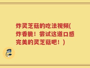 炸灵芝菇的吃法视频(炸香脆！尝试这道口感完美的灵芝菇吧！)