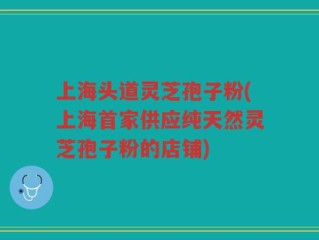 上海头道灵芝孢子粉(上海首家供应纯天然灵芝孢子粉的店铺)