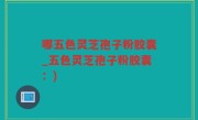 哪五色灵芝孢子粉胶囊_五色灵芝孢子粉胶囊：)