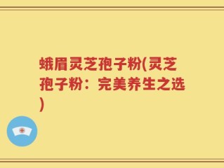 蛾眉灵芝孢子粉(灵芝孢子粉：完美养生之选)